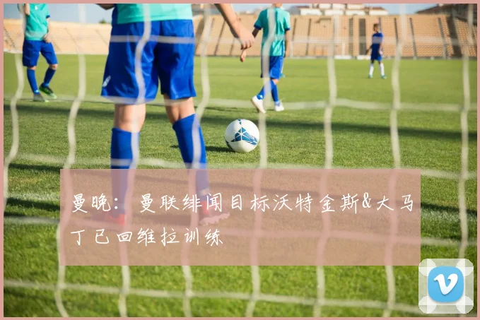 曼晚：曼联绯闻目标沃特金斯&大马丁已回维拉训练