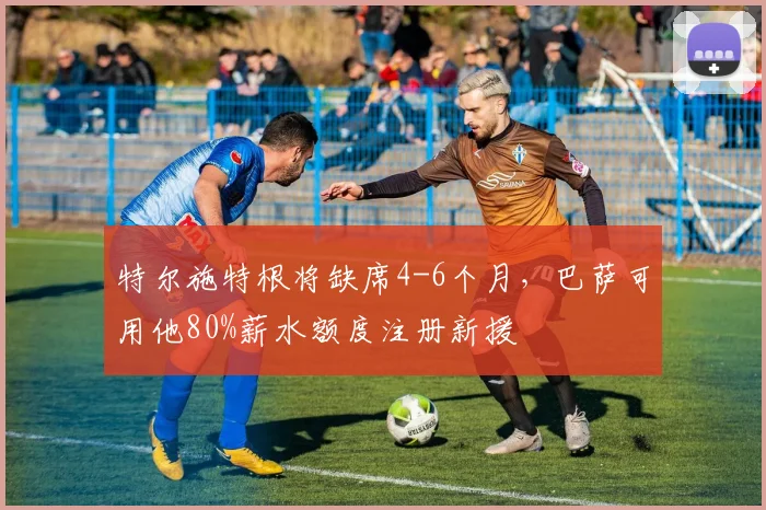 特尔施特根将缺席4-6个月，巴萨可用他80%薪水额度注册新援